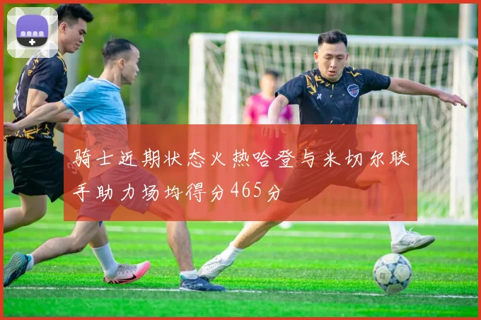 骑士近期状态火热哈登与米切尔联手助力场均得分465分