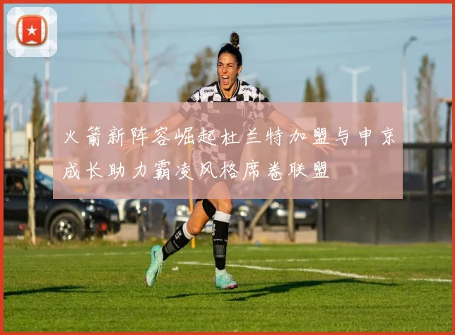 火箭新阵容崛起杜兰特加盟与申京成长助力霸凌风格席卷联盟