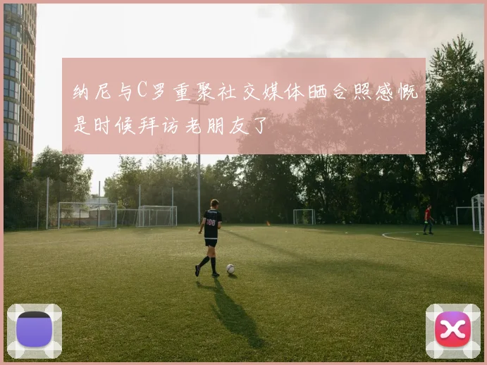 纳尼与C罗重聚社交媒体晒合照感慨是时候拜访老朋友了