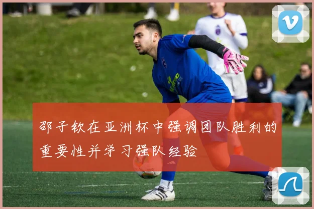 邵子钦在亚洲杯中强调团队胜利的重要性并学习强队经验