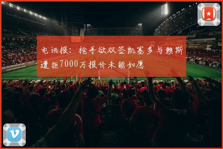 电讯报：枪手欲双签凯塞多与赖斯遭拒7000万报价未能如愿