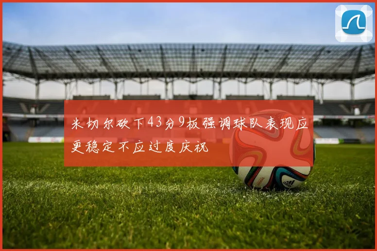 米切尔砍下43分9板强调球队表现应更稳定不应过度庆祝