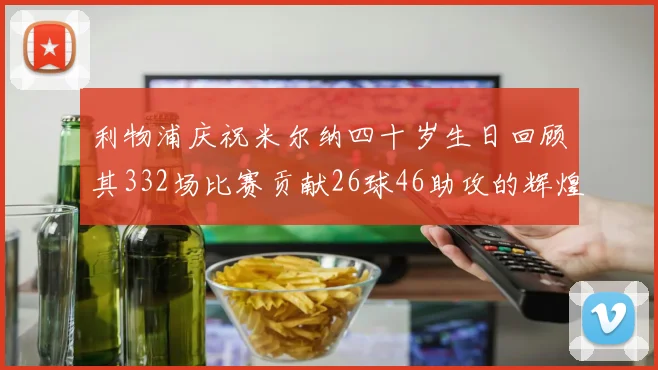 利物浦庆祝米尔纳四十岁生日回顾其332场比赛贡献26球46助攻的辉煌历程