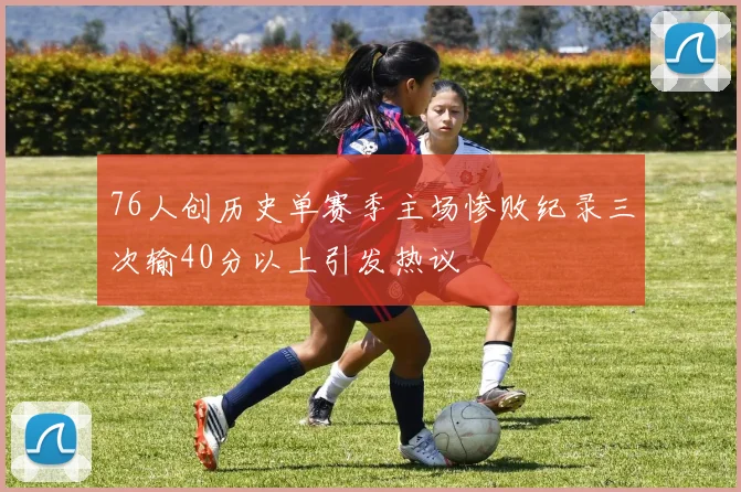 76人创历史单赛季主场惨败纪录三次输40分以上引发热议