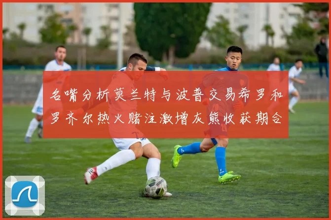 名嘴分析莫兰特与波普交易希罗和罗齐尔热火赌注激增灰熊收获期合同