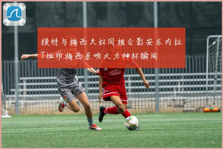 模特与梅西夫妇同框合影安东内拉T恤印梅西亲吻大力神杯瞬间