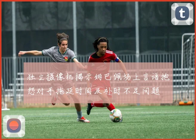 独立摄像机揭示姆巴佩场上言语抱怨对手拖延时间及补时不足问题