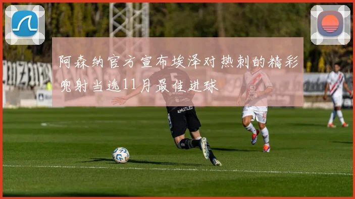 阿森纳官方宣布埃泽对热刺的精彩兜射当选11月最佳进球
