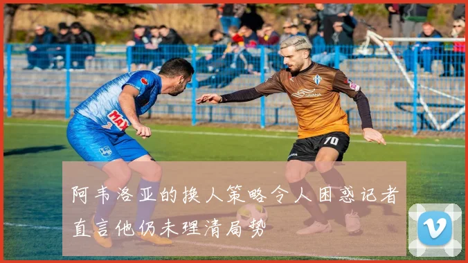 阿韦洛亚的换人策略令人困惑记者直言他仍未理清局势