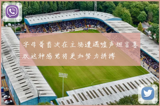 字母哥首次在主场遭遇嘘声坦言喜欢这种感觉将更加努力拼搏