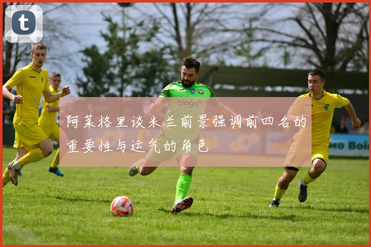 阿莱格里谈米兰前景强调前四名的重要性与运气的角色