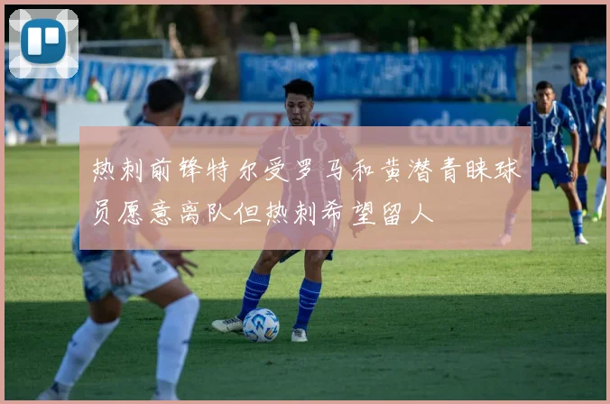 热刺前锋特尔受罗马和黄潜青睐球员愿意离队但热刺希望留人