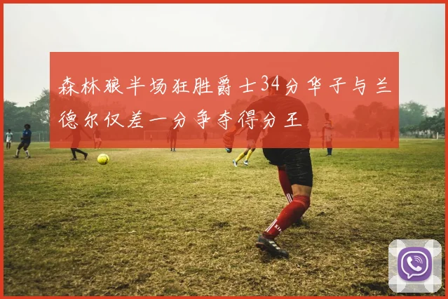 森林狼半场狂胜爵士34分华子与兰德尔仅差一分争夺得分王