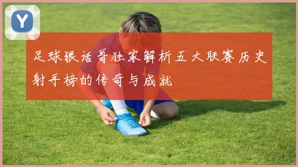 足球狠话哥独家解析五大联赛历史射手榜的传奇与成就