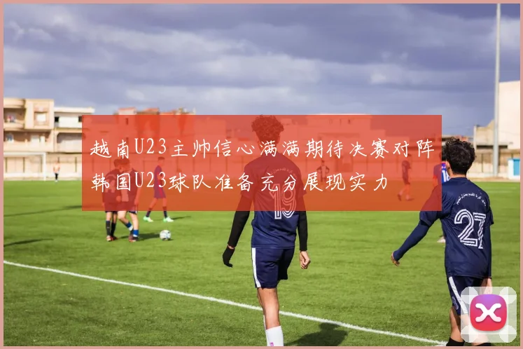 越南U23主帅信心满满期待决赛对阵韩国U23球队准备充分展现实力