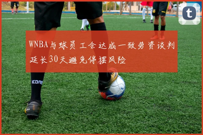 WNBA与球员工会达成一致劳资谈判延长30天避免停摆风险