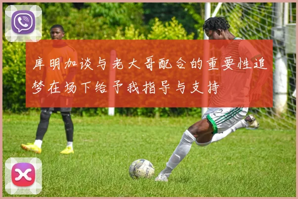 库明加谈与老大哥配合的重要性追梦在场下给予我指导与支持