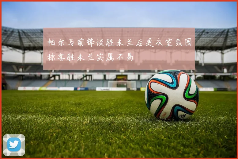 帕尔马前锋谈胜米兰后更衣室氛围称客胜米兰实属不易