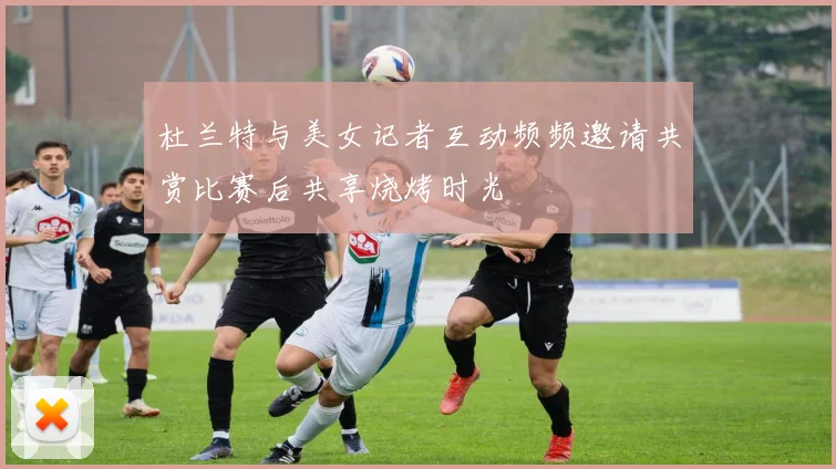 杜兰特与美女记者互动频频邀请共赏比赛后共享烧烤时光