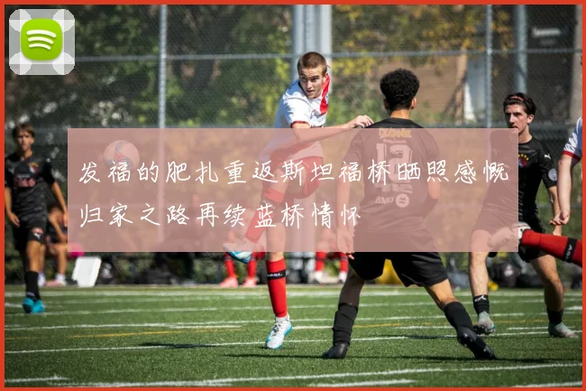 发福的肥扎重返斯坦福桥晒照感慨归家之路再续蓝桥情怀