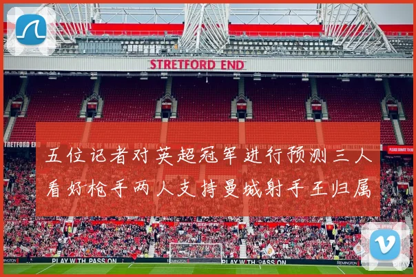 五位记者对英超冠军进行预测三人看好枪手两人支持曼城射手王归属无疑
