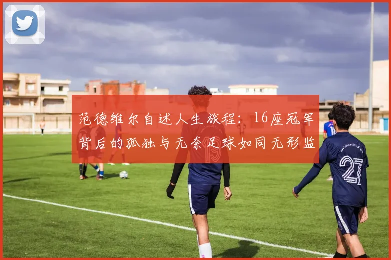 范德维尔自述人生旅程：16座冠军背后的孤独与无奈足球如同无形监狱