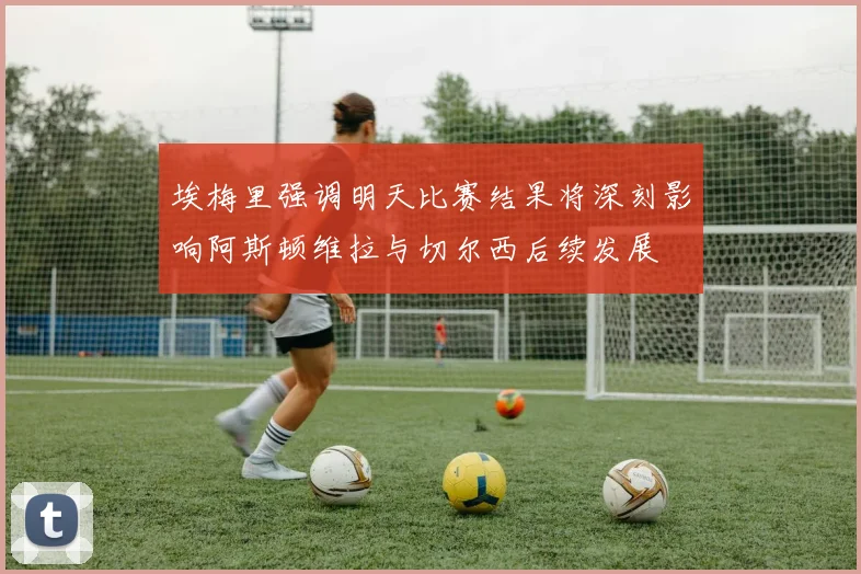 埃梅里强调明天比赛结果将深刻影响阿斯顿维拉与切尔西后续发展