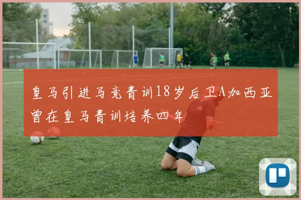 皇马引进马竞青训18岁后卫A加西亚曾在皇马青训培养四年