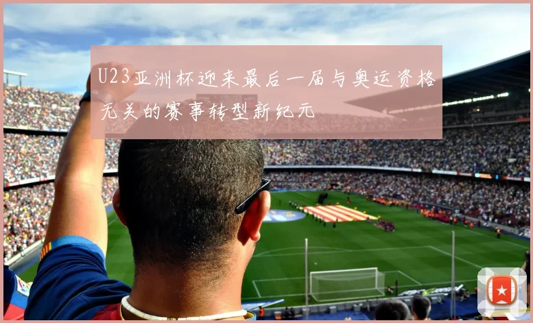 U23亚洲杯迎来最后一届与奥运资格无关的赛事转型新纪元