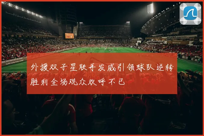 外援双子星联手发威引领球队逆转胜利全场观众欢呼不已
