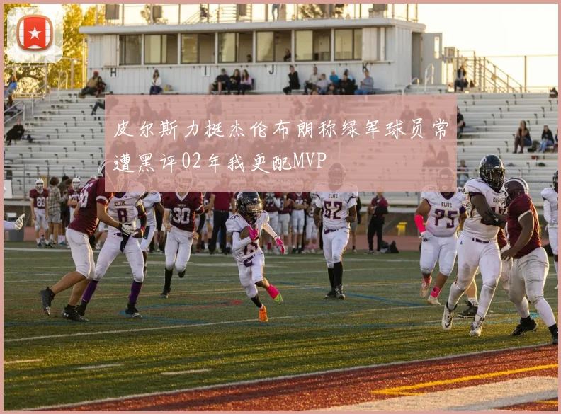 皮尔斯力挺杰伦布朗称绿军球员常遭黑评02年我更配MVP