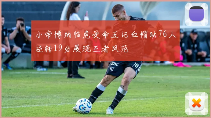 小帝博纳临危受命五记血帽助76人逆转19分展现王者风范