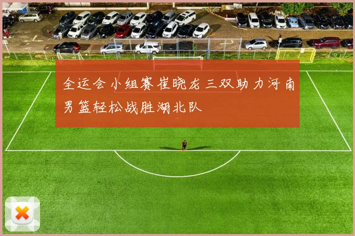 全运会小组赛崔晓龙三双助力河南男篮轻松战胜湖北队
