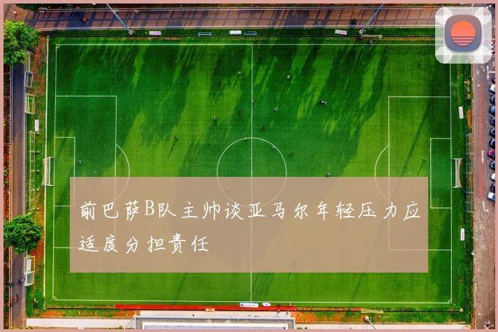 前巴萨B队主帅谈亚马尔年轻压力应适度分担责任