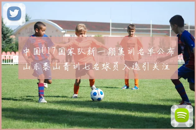 中国U17国家队新一期集训名单公布山东泰山青训七名球员入选引关注