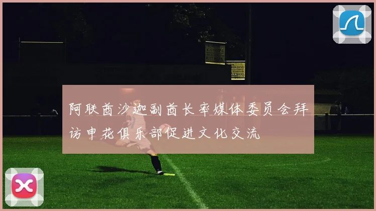 阿联酋沙迦副酋长率媒体委员会拜访申花俱乐部促进文化交流